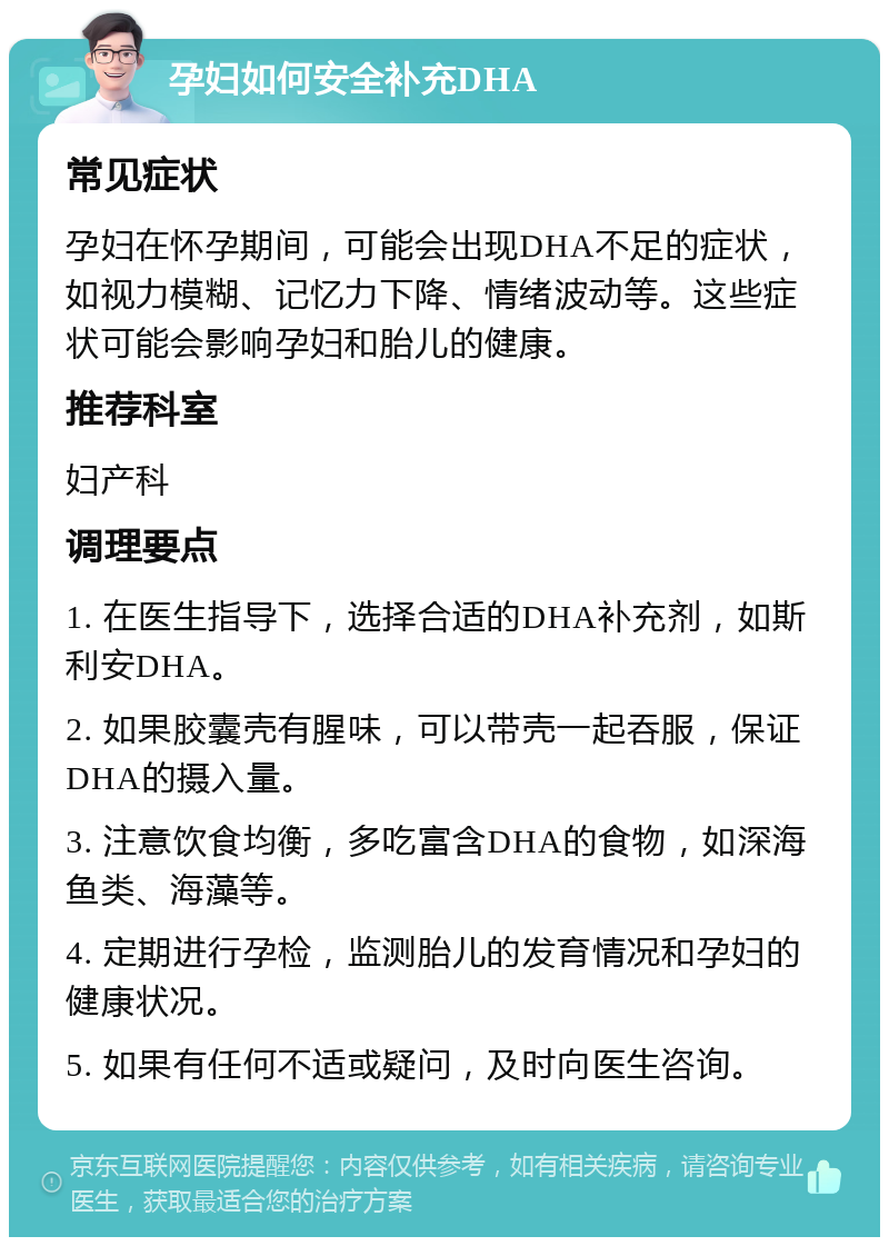 孕妇如何安全补充DHA 常见症状 孕妇在怀孕期间，可能会出现DHA不足的症状，如视力模糊、记忆力下降、情绪波动等。这些症状可能会影响孕妇和胎儿的健康。 推荐科室 妇产科 调理要点 1. 在医生指导下，选择合适的DHA补充剂，如斯利安DHA。 2. 如果胶囊壳有腥味，可以带壳一起吞服，保证DHA的摄入量。 3. 注意饮食均衡，多吃富含DHA的食物，如深海鱼类、海藻等。 4. 定期进行孕检，监测胎儿的发育情况和孕妇的健康状况。 5. 如果有任何不适或疑问，及时向医生咨询。