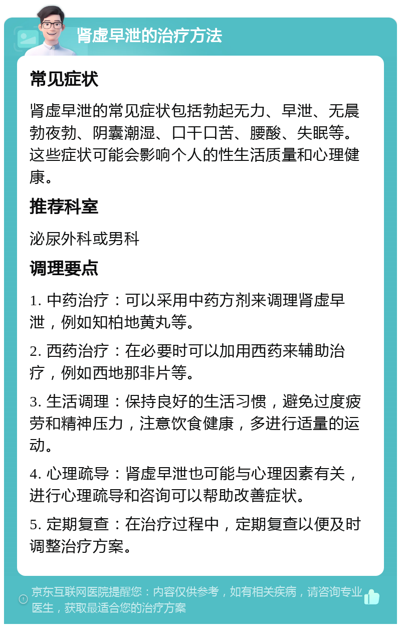 肾虚早泄的治疗方法 常见症状 肾虚早泄的常见症状包括勃起无力、早泄、无晨勃夜勃、阴囊潮湿、口干口苦、腰酸、失眠等。这些症状可能会影响个人的性生活质量和心理健康。 推荐科室 泌尿外科或男科 调理要点 1. 中药治疗：可以采用中药方剂来调理肾虚早泄，例如知柏地黄丸等。 2. 西药治疗：在必要时可以加用西药来辅助治疗，例如西地那非片等。 3. 生活调理：保持良好的生活习惯，避免过度疲劳和精神压力，注意饮食健康，多进行适量的运动。 4. 心理疏导：肾虚早泄也可能与心理因素有关，进行心理疏导和咨询可以帮助改善症状。 5. 定期复查：在治疗过程中，定期复查以便及时调整治疗方案。