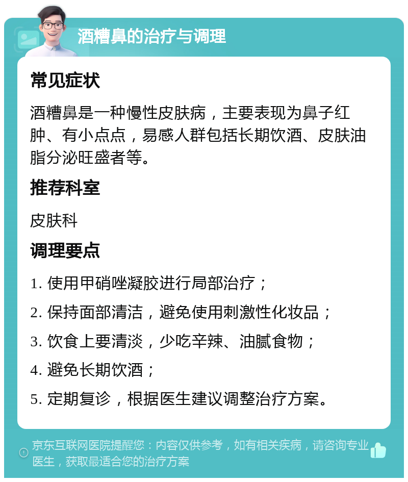 酒糟鼻的治疗与调理 常见症状 酒糟鼻是一种慢性皮肤病，主要表现为鼻子红肿、有小点点，易感人群包括长期饮酒、皮肤油脂分泌旺盛者等。 推荐科室 皮肤科 调理要点 1. 使用甲硝唑凝胶进行局部治疗； 2. 保持面部清洁，避免使用刺激性化妆品； 3. 饮食上要清淡，少吃辛辣、油腻食物； 4. 避免长期饮酒； 5. 定期复诊，根据医生建议调整治疗方案。