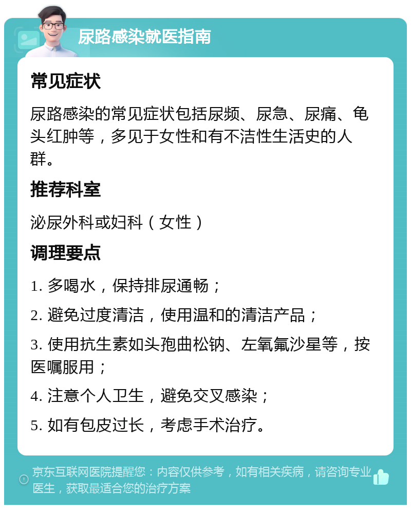 尿路感染就医指南 常见症状 尿路感染的常见症状包括尿频、尿急、尿痛、龟头红肿等，多见于女性和有不洁性生活史的人群。 推荐科室 泌尿外科或妇科（女性） 调理要点 1. 多喝水，保持排尿通畅； 2. 避免过度清洁，使用温和的清洁产品； 3. 使用抗生素如头孢曲松钠、左氧氟沙星等，按医嘱服用； 4. 注意个人卫生，避免交叉感染； 5. 如有包皮过长，考虑手术治疗。