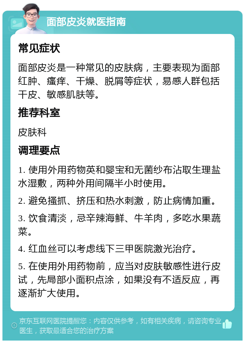 面部皮炎就医指南 常见症状 面部皮炎是一种常见的皮肤病，主要表现为面部红肿、瘙痒、干燥、脱屑等症状，易感人群包括干皮、敏感肌肤等。 推荐科室 皮肤科 调理要点 1. 使用外用药物英和婴宝和无菌纱布沾取生理盐水湿敷，两种外用间隔半小时使用。 2. 避免搔抓、挤压和热水刺激，防止病情加重。 3. 饮食清淡，忌辛辣海鲜、牛羊肉，多吃水果蔬菜。 4. 红血丝可以考虑线下三甲医院激光治疗。 5. 在使用外用药物前，应当对皮肤敏感性进行皮试，先局部小面积点涂，如果没有不适反应，再逐渐扩大使用。