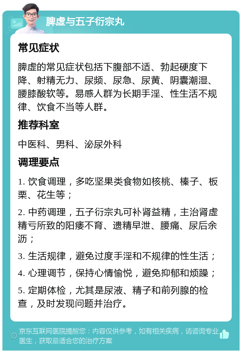 脾虚与五子衍宗丸 常见症状 脾虚的常见症状包括下腹部不适、勃起硬度下降、射精无力、尿频、尿急、尿黄、阴囊潮湿、腰膝酸软等。易感人群为长期手淫、性生活不规律、饮食不当等人群。 推荐科室 中医科、男科、泌尿外科 调理要点 1. 饮食调理，多吃坚果类食物如核桃、榛子、板栗、花生等； 2. 中药调理，五子衍宗丸可补肾益精，主治肾虚精亏所致的阳痿不育、遗精早泄、腰痛、尿后余沥； 3. 生活规律，避免过度手淫和不规律的性生活； 4. 心理调节，保持心情愉悦，避免抑郁和烦躁； 5. 定期体检，尤其是尿液、精子和前列腺的检查，及时发现问题并治疗。