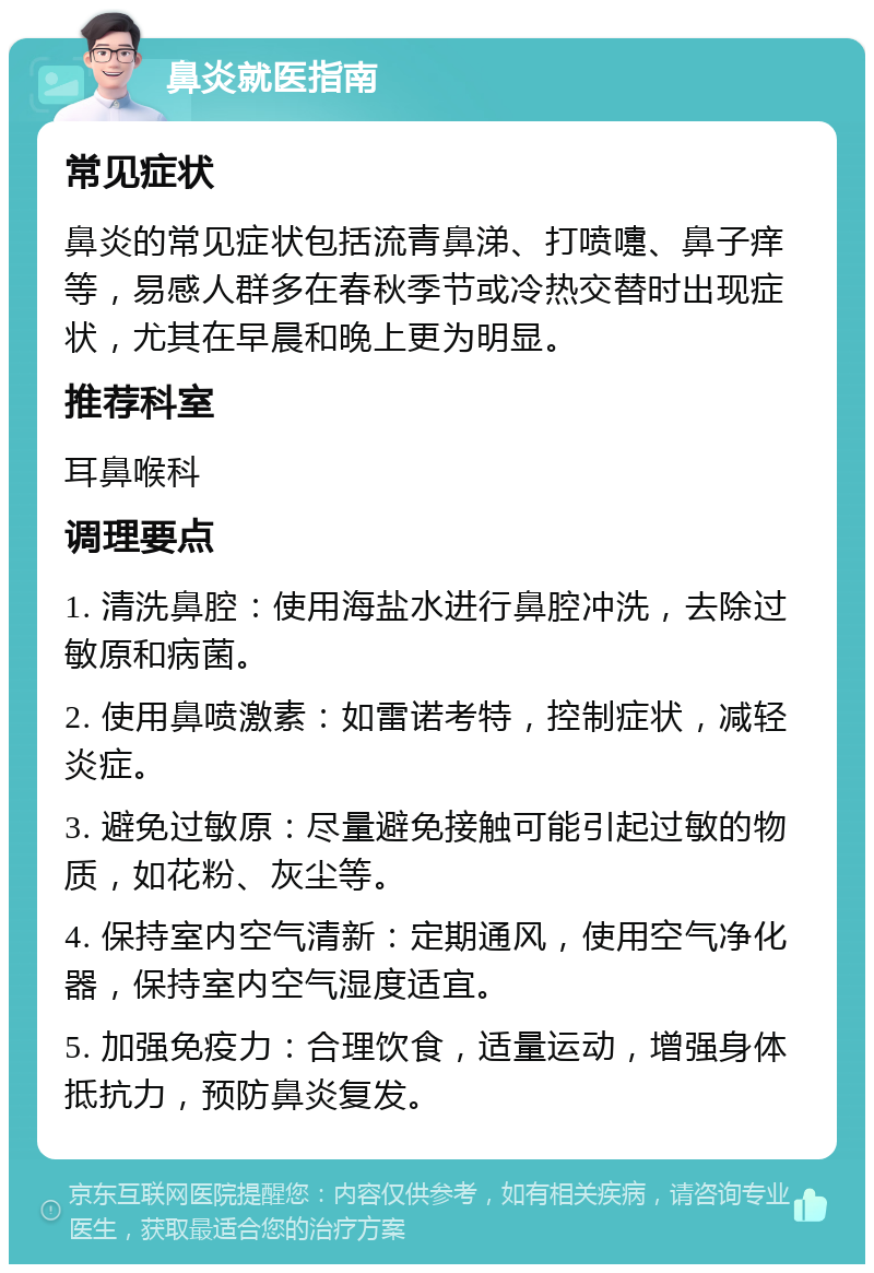 鼻炎就医指南 常见症状 鼻炎的常见症状包括流青鼻涕、打喷嚏、鼻子痒等，易感人群多在春秋季节或冷热交替时出现症状，尤其在早晨和晚上更为明显。 推荐科室 耳鼻喉科 调理要点 1. 清洗鼻腔：使用海盐水进行鼻腔冲洗，去除过敏原和病菌。 2. 使用鼻喷激素：如雷诺考特，控制症状，减轻炎症。 3. 避免过敏原：尽量避免接触可能引起过敏的物质，如花粉、灰尘等。 4. 保持室内空气清新：定期通风，使用空气净化器，保持室内空气湿度适宜。 5. 加强免疫力：合理饮食，适量运动，增强身体抵抗力，预防鼻炎复发。