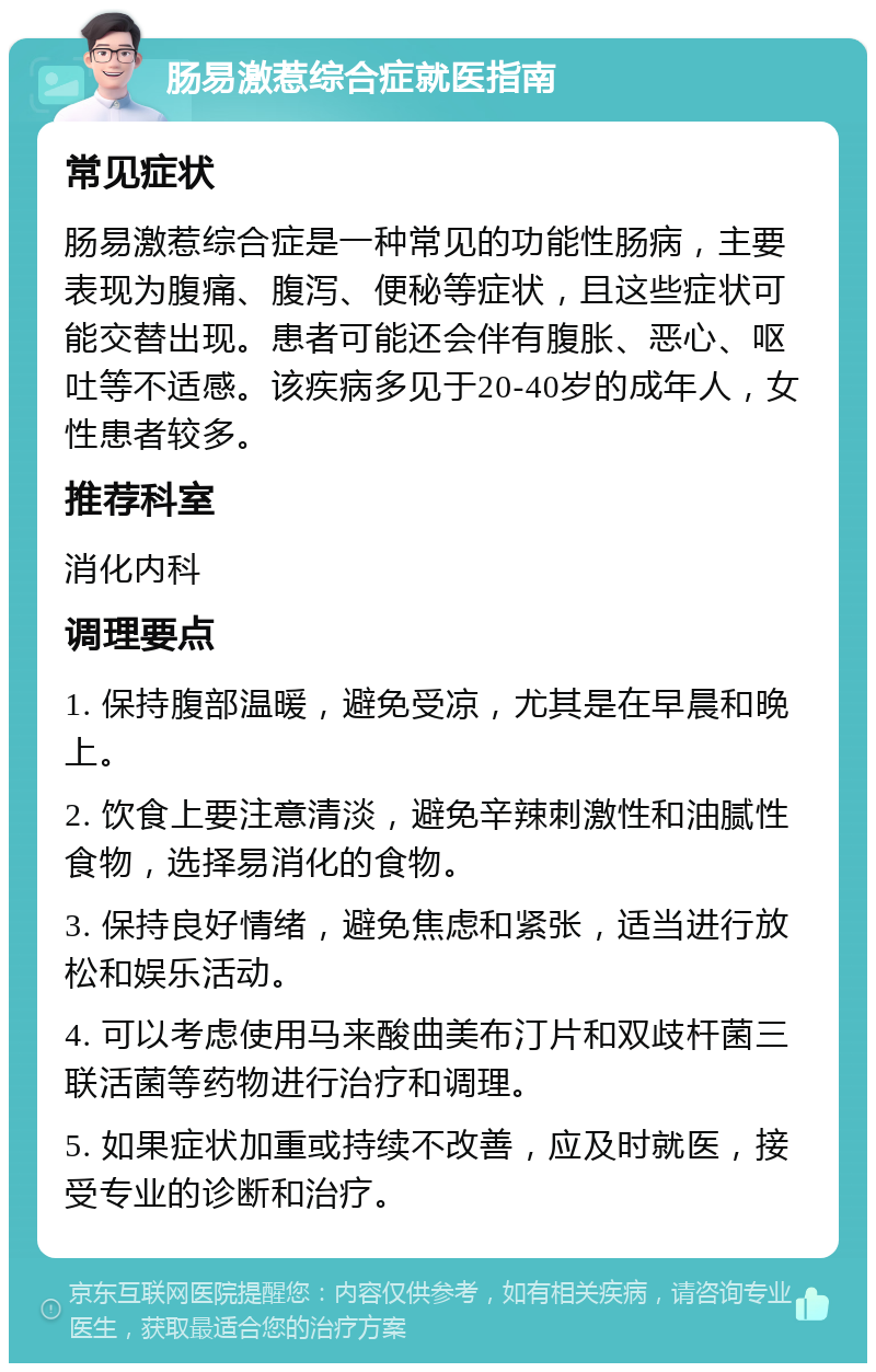 肠易激惹综合症就医指南 常见症状 肠易激惹综合症是一种常见的功能性肠病，主要表现为腹痛、腹泻、便秘等症状，且这些症状可能交替出现。患者可能还会伴有腹胀、恶心、呕吐等不适感。该疾病多见于20-40岁的成年人，女性患者较多。 推荐科室 消化内科 调理要点 1. 保持腹部温暖，避免受凉，尤其是在早晨和晚上。 2. 饮食上要注意清淡，避免辛辣刺激性和油腻性食物，选择易消化的食物。 3. 保持良好情绪，避免焦虑和紧张，适当进行放松和娱乐活动。 4. 可以考虑使用马来酸曲美布汀片和双歧杆菌三联活菌等药物进行治疗和调理。 5. 如果症状加重或持续不改善，应及时就医，接受专业的诊断和治疗。