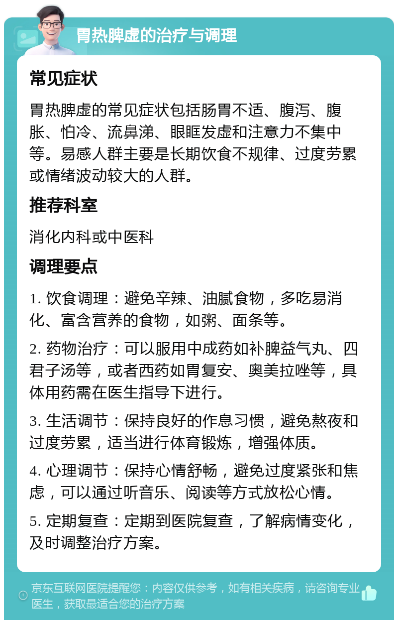 胃热脾虚的治疗与调理 常见症状 胃热脾虚的常见症状包括肠胃不适、腹泻、腹胀、怕冷、流鼻涕、眼眶发虚和注意力不集中等。易感人群主要是长期饮食不规律、过度劳累或情绪波动较大的人群。 推荐科室 消化内科或中医科 调理要点 1. 饮食调理：避免辛辣、油腻食物，多吃易消化、富含营养的食物，如粥、面条等。 2. 药物治疗：可以服用中成药如补脾益气丸、四君子汤等，或者西药如胃复安、奥美拉唑等，具体用药需在医生指导下进行。 3. 生活调节：保持良好的作息习惯，避免熬夜和过度劳累，适当进行体育锻炼，增强体质。 4. 心理调节：保持心情舒畅，避免过度紧张和焦虑，可以通过听音乐、阅读等方式放松心情。 5. 定期复查：定期到医院复查，了解病情变化，及时调整治疗方案。