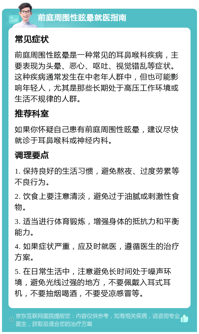 前庭周围性眩晕就医指南 常见症状 前庭周围性眩晕是一种常见的耳鼻喉科疾病，主要表现为头晕、恶心、呕吐、视觉错乱等症状。这种疾病通常发生在中老年人群中，但也可能影响年轻人，尤其是那些长期处于高压工作环境或生活不规律的人群。 推荐科室 如果你怀疑自己患有前庭周围性眩晕，建议尽快就诊于耳鼻喉科或神经内科。 调理要点 1. 保持良好的生活习惯，避免熬夜、过度劳累等不良行为。 2. 饮食上要注意清淡，避免过于油腻或刺激性食物。 3. 适当进行体育锻炼，增强身体的抵抗力和平衡能力。 4. 如果症状严重，应及时就医，遵循医生的治疗方案。 5. 在日常生活中，注意避免长时间处于噪声环境，避免光线过强的地方，不要佩戴入耳式耳机，不要抽烟喝酒，不要受凉感冒等。