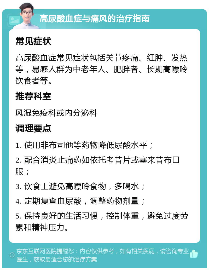 高尿酸血症与痛风的治疗指南 常见症状 高尿酸血症常见症状包括关节疼痛、红肿、发热等，易感人群为中老年人、肥胖者、长期高嘌呤饮食者等。 推荐科室 风湿免疫科或内分泌科 调理要点 1. 使用非布司他等药物降低尿酸水平； 2. 配合消炎止痛药如依托考昔片或塞来昔布口服； 3. 饮食上避免高嘌呤食物，多喝水； 4. 定期复查血尿酸，调整药物剂量； 5. 保持良好的生活习惯，控制体重，避免过度劳累和精神压力。