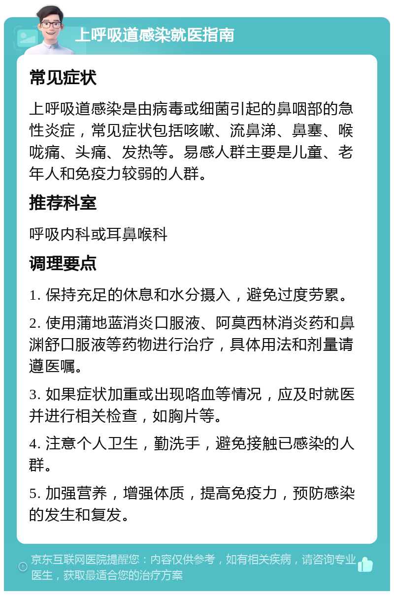 上呼吸道感染就医指南 常见症状 上呼吸道感染是由病毒或细菌引起的鼻咽部的急性炎症，常见症状包括咳嗽、流鼻涕、鼻塞、喉咙痛、头痛、发热等。易感人群主要是儿童、老年人和免疫力较弱的人群。 推荐科室 呼吸内科或耳鼻喉科 调理要点 1. 保持充足的休息和水分摄入，避免过度劳累。 2. 使用蒲地蓝消炎口服液、阿莫西林消炎药和鼻渊舒口服液等药物进行治疗，具体用法和剂量请遵医嘱。 3. 如果症状加重或出现咯血等情况，应及时就医并进行相关检查，如胸片等。 4. 注意个人卫生，勤洗手，避免接触已感染的人群。 5. 加强营养，增强体质，提高免疫力，预防感染的发生和复发。