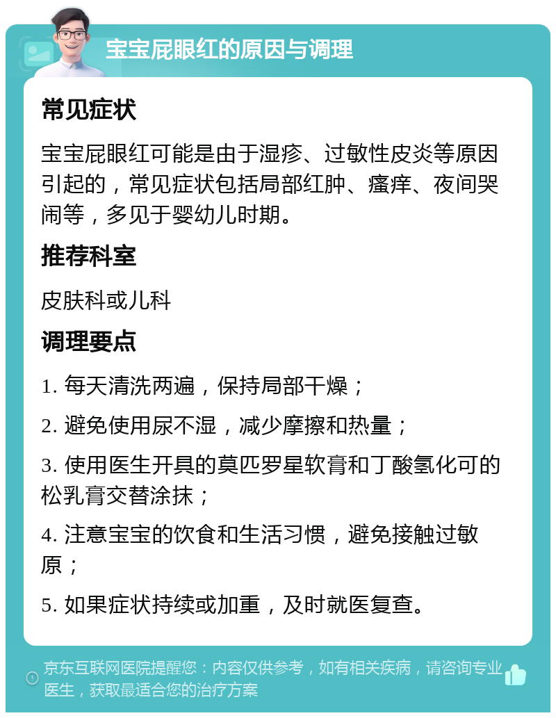 宝宝屁眼红的原因与调理 常见症状 宝宝屁眼红可能是由于湿疹、过敏性皮炎等原因引起的，常见症状包括局部红肿、瘙痒、夜间哭闹等，多见于婴幼儿时期。 推荐科室 皮肤科或儿科 调理要点 1. 每天清洗两遍，保持局部干燥； 2. 避免使用尿不湿，减少摩擦和热量； 3. 使用医生开具的莫匹罗星软膏和丁酸氢化可的松乳膏交替涂抹； 4. 注意宝宝的饮食和生活习惯，避免接触过敏原； 5. 如果症状持续或加重，及时就医复查。