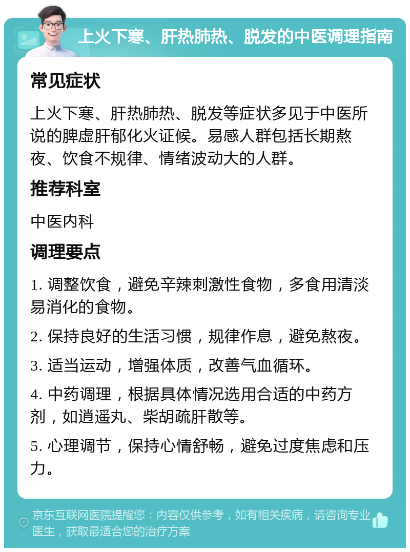 上火下寒、肝热肺热、脱发的中医调理指南 常见症状 上火下寒、肝热肺热、脱发等症状多见于中医所说的脾虚肝郁化火证候。易感人群包括长期熬夜、饮食不规律、情绪波动大的人群。 推荐科室 中医内科 调理要点 1. 调整饮食，避免辛辣刺激性食物，多食用清淡易消化的食物。 2. 保持良好的生活习惯，规律作息，避免熬夜。 3. 适当运动，增强体质，改善气血循环。 4. 中药调理，根据具体情况选用合适的中药方剂，如逍遥丸、柴胡疏肝散等。 5. 心理调节，保持心情舒畅，避免过度焦虑和压力。