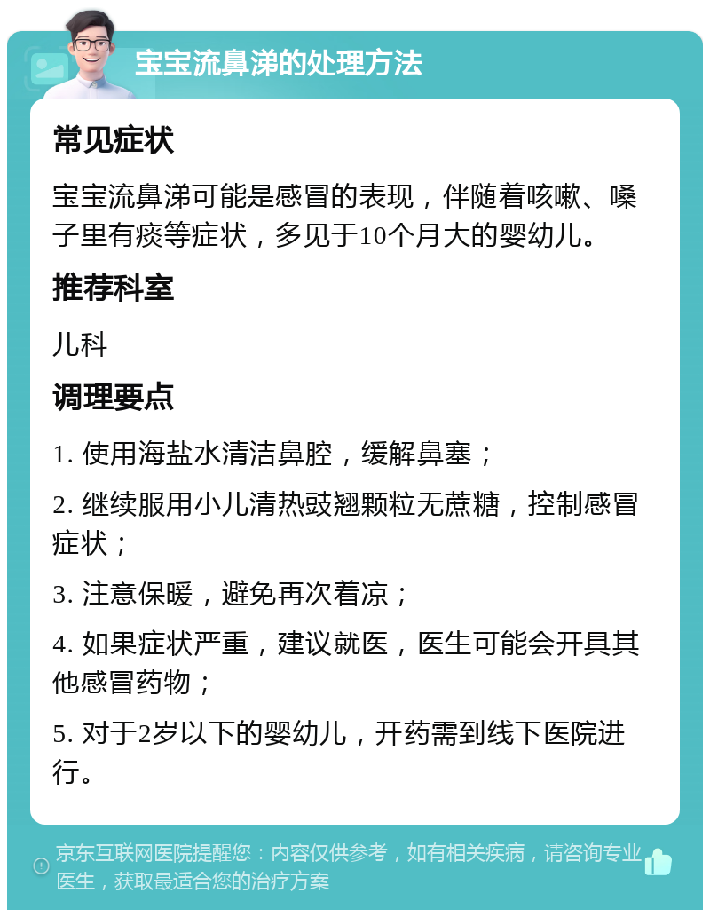 宝宝流鼻涕的处理方法 常见症状 宝宝流鼻涕可能是感冒的表现，伴随着咳嗽、嗓子里有痰等症状，多见于10个月大的婴幼儿。 推荐科室 儿科 调理要点 1. 使用海盐水清洁鼻腔，缓解鼻塞； 2. 继续服用小儿清热豉翘颗粒无蔗糖，控制感冒症状； 3. 注意保暖，避免再次着凉； 4. 如果症状严重，建议就医，医生可能会开具其他感冒药物； 5. 对于2岁以下的婴幼儿，开药需到线下医院进行。