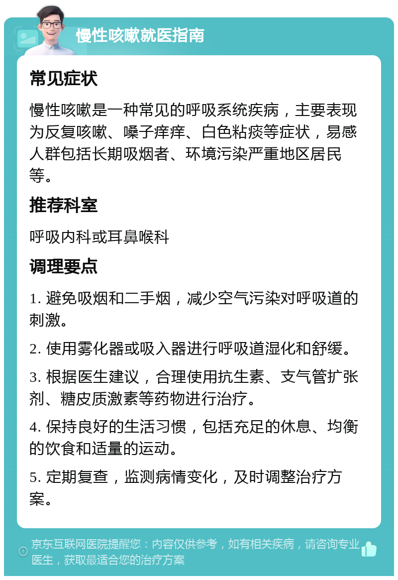 慢性咳嗽就医指南 常见症状 慢性咳嗽是一种常见的呼吸系统疾病，主要表现为反复咳嗽、嗓子痒痒、白色粘痰等症状，易感人群包括长期吸烟者、环境污染严重地区居民等。 推荐科室 呼吸内科或耳鼻喉科 调理要点 1. 避免吸烟和二手烟，减少空气污染对呼吸道的刺激。 2. 使用雾化器或吸入器进行呼吸道湿化和舒缓。 3. 根据医生建议，合理使用抗生素、支气管扩张剂、糖皮质激素等药物进行治疗。 4. 保持良好的生活习惯，包括充足的休息、均衡的饮食和适量的运动。 5. 定期复查，监测病情变化，及时调整治疗方案。