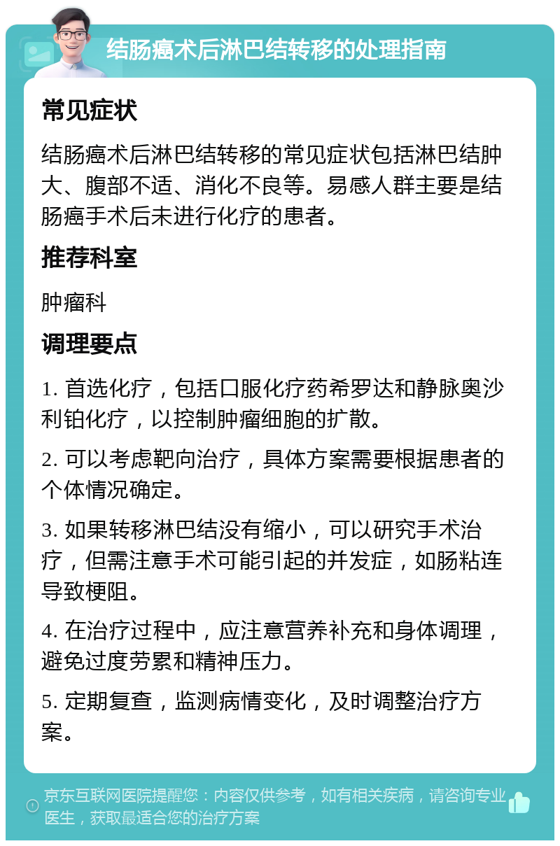 结肠癌术后淋巴结转移的处理指南 常见症状 结肠癌术后淋巴结转移的常见症状包括淋巴结肿大、腹部不适、消化不良等。易感人群主要是结肠癌手术后未进行化疗的患者。 推荐科室 肿瘤科 调理要点 1. 首选化疗，包括口服化疗药希罗达和静脉奥沙利铂化疗，以控制肿瘤细胞的扩散。 2. 可以考虑靶向治疗，具体方案需要根据患者的个体情况确定。 3. 如果转移淋巴结没有缩小，可以研究手术治疗，但需注意手术可能引起的并发症，如肠粘连导致梗阻。 4. 在治疗过程中，应注意营养补充和身体调理，避免过度劳累和精神压力。 5. 定期复查，监测病情变化，及时调整治疗方案。