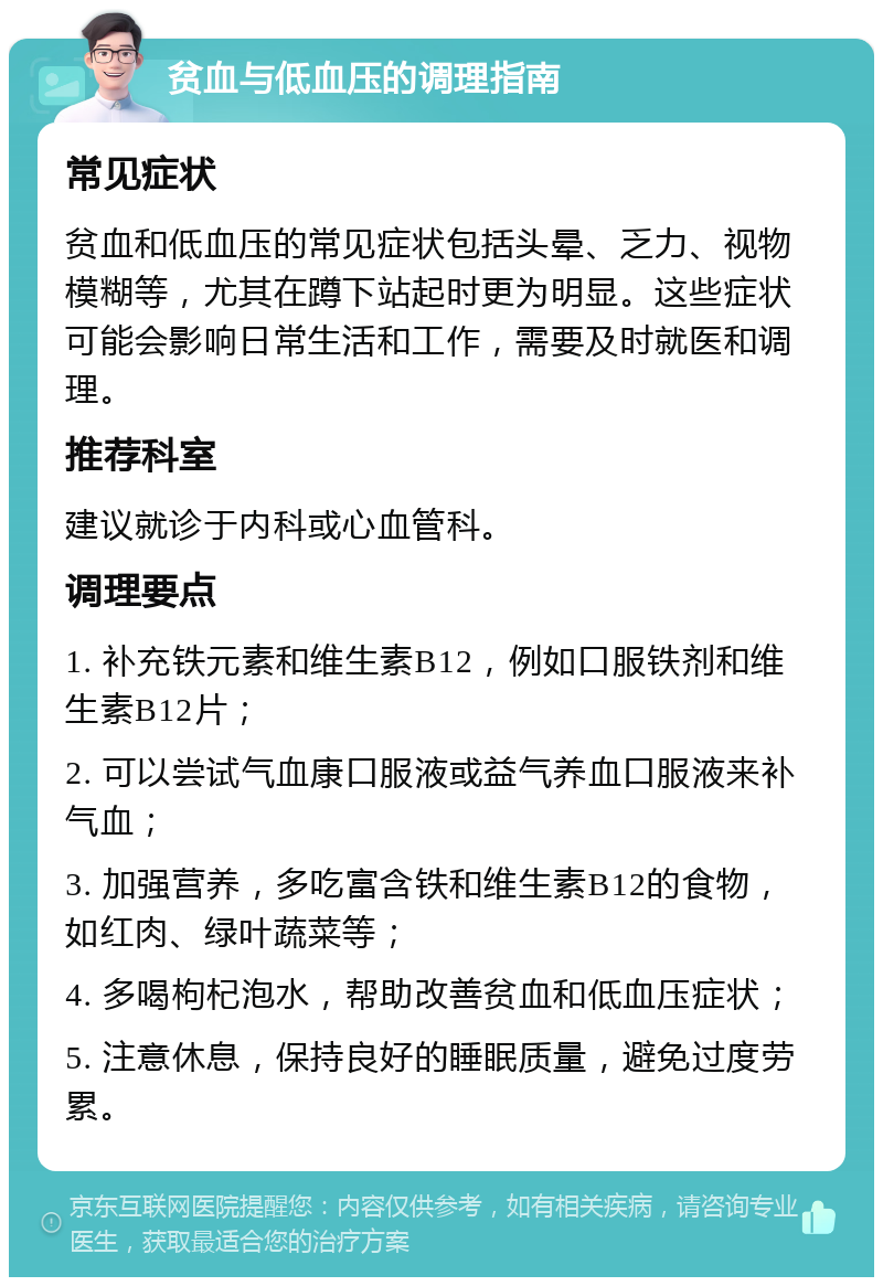 贫血与低血压的调理指南 常见症状 贫血和低血压的常见症状包括头晕、乏力、视物模糊等，尤其在蹲下站起时更为明显。这些症状可能会影响日常生活和工作，需要及时就医和调理。 推荐科室 建议就诊于内科或心血管科。 调理要点 1. 补充铁元素和维生素B12，例如口服铁剂和维生素B12片； 2. 可以尝试气血康口服液或益气养血口服液来补气血； 3. 加强营养，多吃富含铁和维生素B12的食物，如红肉、绿叶蔬菜等； 4. 多喝枸杞泡水，帮助改善贫血和低血压症状； 5. 注意休息，保持良好的睡眠质量，避免过度劳累。