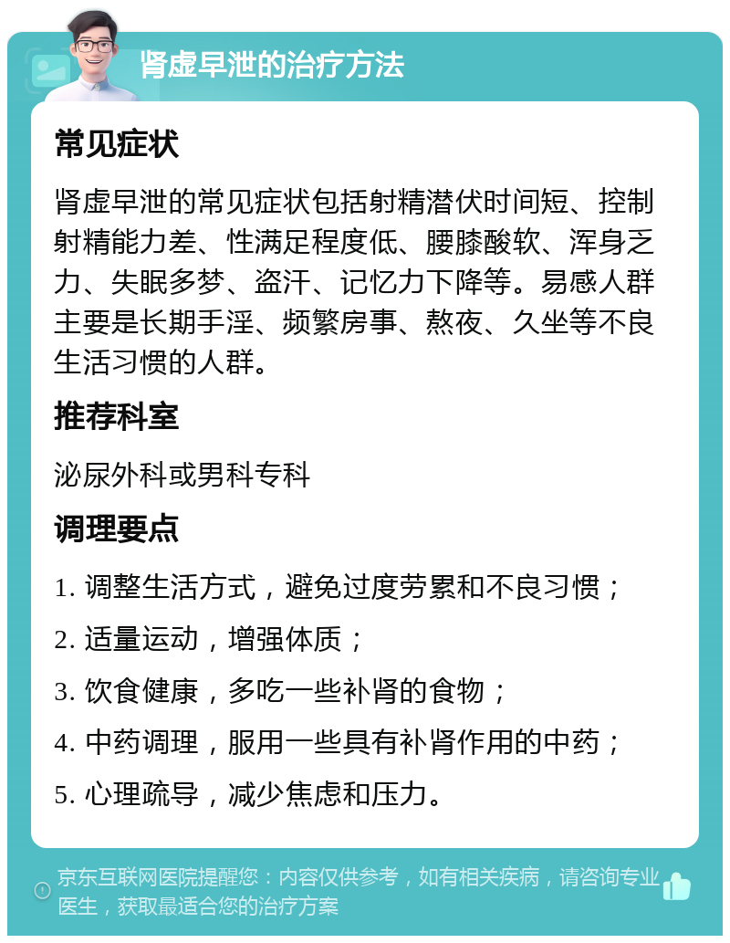 肾虚早泄的治疗方法 常见症状 肾虚早泄的常见症状包括射精潜伏时间短、控制射精能力差、性满足程度低、腰膝酸软、浑身乏力、失眠多梦、盗汗、记忆力下降等。易感人群主要是长期手淫、频繁房事、熬夜、久坐等不良生活习惯的人群。 推荐科室 泌尿外科或男科专科 调理要点 1. 调整生活方式，避免过度劳累和不良习惯； 2. 适量运动，增强体质； 3. 饮食健康，多吃一些补肾的食物； 4. 中药调理，服用一些具有补肾作用的中药； 5. 心理疏导，减少焦虑和压力。