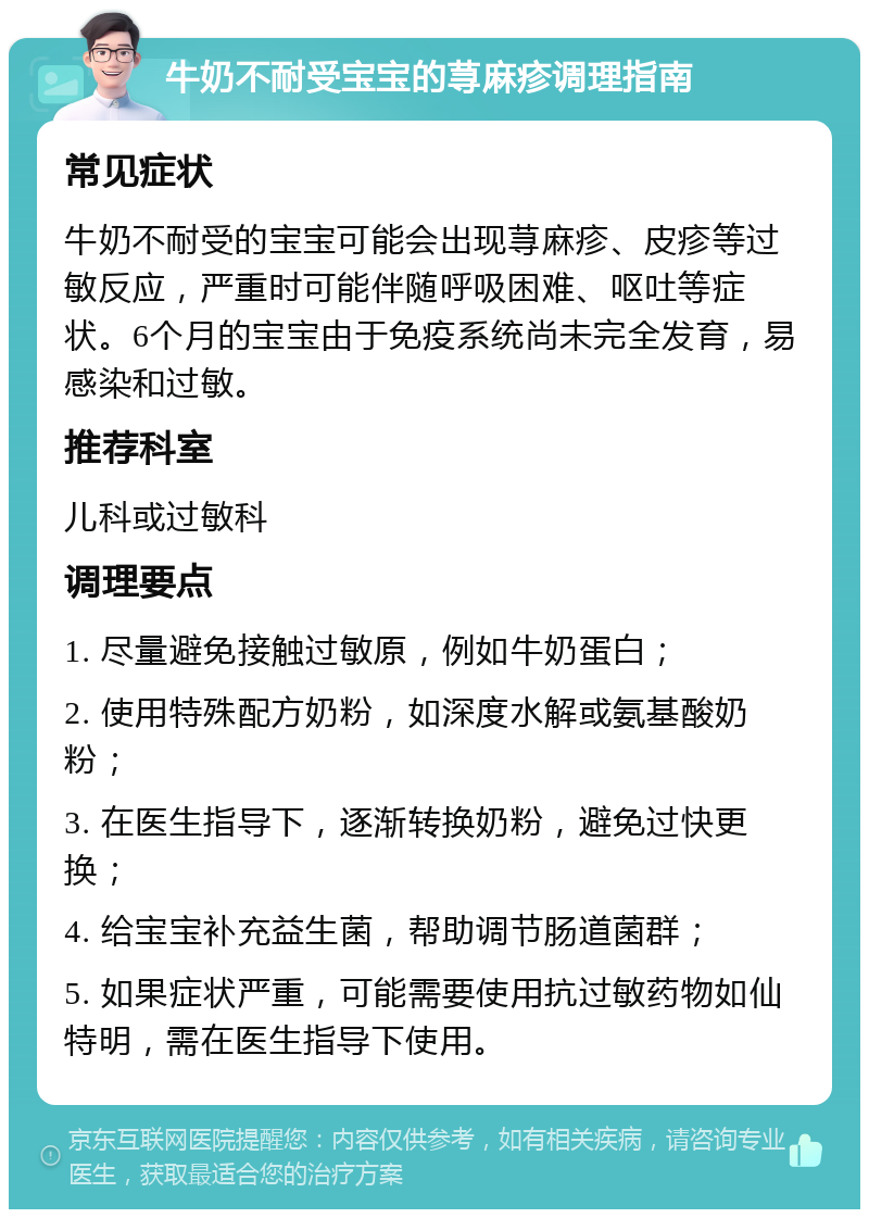 牛奶不耐受宝宝的荨麻疹调理指南 常见症状 牛奶不耐受的宝宝可能会出现荨麻疹、皮疹等过敏反应，严重时可能伴随呼吸困难、呕吐等症状。6个月的宝宝由于免疫系统尚未完全发育，易感染和过敏。 推荐科室 儿科或过敏科 调理要点 1. 尽量避免接触过敏原，例如牛奶蛋白； 2. 使用特殊配方奶粉，如深度水解或氨基酸奶粉； 3. 在医生指导下，逐渐转换奶粉，避免过快更换； 4. 给宝宝补充益生菌，帮助调节肠道菌群； 5. 如果症状严重，可能需要使用抗过敏药物如仙特明，需在医生指导下使用。