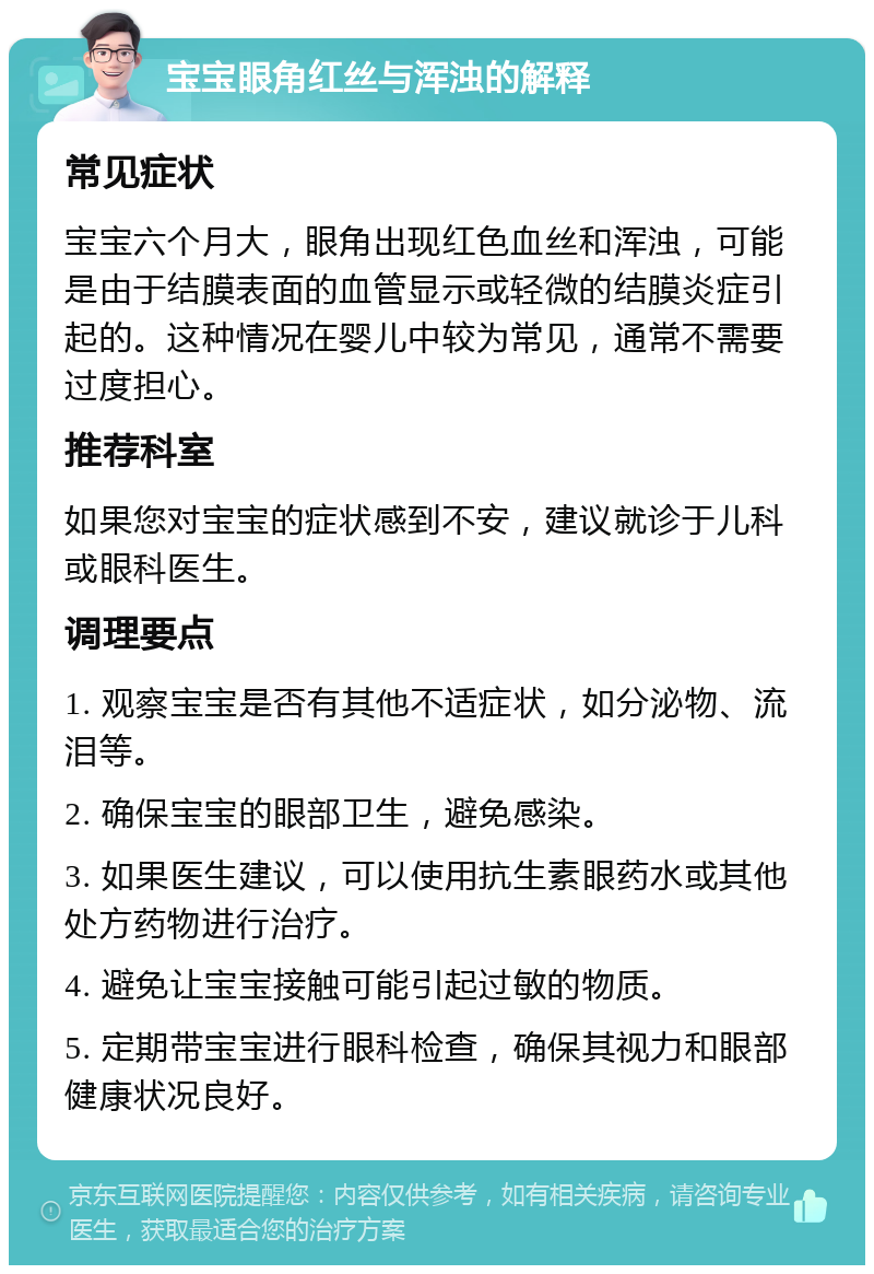 宝宝眼角红丝与浑浊的解释 常见症状 宝宝六个月大，眼角出现红色血丝和浑浊，可能是由于结膜表面的血管显示或轻微的结膜炎症引起的。这种情况在婴儿中较为常见，通常不需要过度担心。 推荐科室 如果您对宝宝的症状感到不安，建议就诊于儿科或眼科医生。 调理要点 1. 观察宝宝是否有其他不适症状，如分泌物、流泪等。 2. 确保宝宝的眼部卫生，避免感染。 3. 如果医生建议，可以使用抗生素眼药水或其他处方药物进行治疗。 4. 避免让宝宝接触可能引起过敏的物质。 5. 定期带宝宝进行眼科检查，确保其视力和眼部健康状况良好。