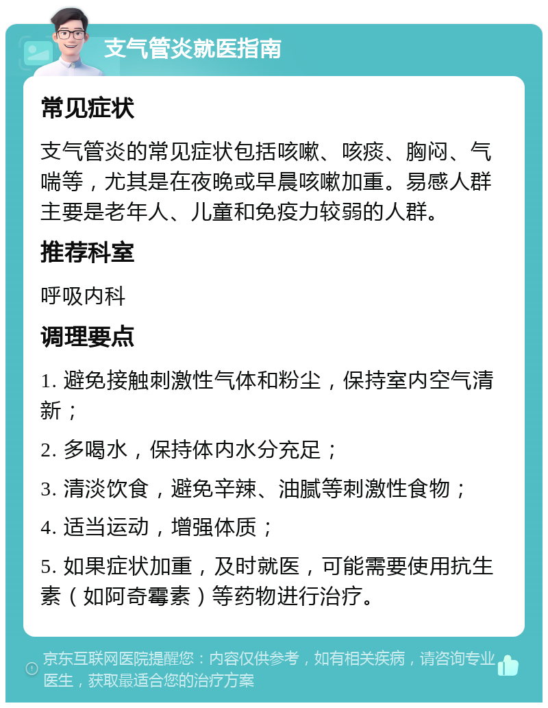 支气管炎就医指南 常见症状 支气管炎的常见症状包括咳嗽、咳痰、胸闷、气喘等，尤其是在夜晚或早晨咳嗽加重。易感人群主要是老年人、儿童和免疫力较弱的人群。 推荐科室 呼吸内科 调理要点 1. 避免接触刺激性气体和粉尘，保持室内空气清新； 2. 多喝水，保持体内水分充足； 3. 清淡饮食，避免辛辣、油腻等刺激性食物； 4. 适当运动，增强体质； 5. 如果症状加重，及时就医，可能需要使用抗生素（如阿奇霉素）等药物进行治疗。