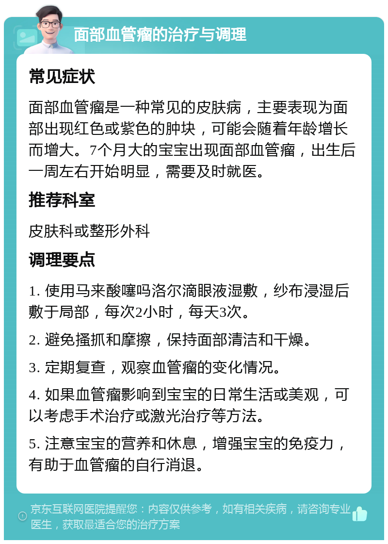 面部血管瘤的治疗与调理 常见症状 面部血管瘤是一种常见的皮肤病，主要表现为面部出现红色或紫色的肿块，可能会随着年龄增长而增大。7个月大的宝宝出现面部血管瘤，出生后一周左右开始明显，需要及时就医。 推荐科室 皮肤科或整形外科 调理要点 1. 使用马来酸噻吗洛尔滴眼液湿敷，纱布浸湿后敷于局部，每次2小时，每天3次。 2. 避免搔抓和摩擦，保持面部清洁和干燥。 3. 定期复查，观察血管瘤的变化情况。 4. 如果血管瘤影响到宝宝的日常生活或美观，可以考虑手术治疗或激光治疗等方法。 5. 注意宝宝的营养和休息，增强宝宝的免疫力，有助于血管瘤的自行消退。