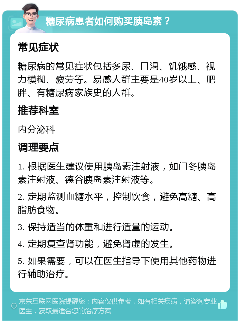 糖尿病患者如何购买胰岛素？ 常见症状 糖尿病的常见症状包括多尿、口渴、饥饿感、视力模糊、疲劳等。易感人群主要是40岁以上、肥胖、有糖尿病家族史的人群。 推荐科室 内分泌科 调理要点 1. 根据医生建议使用胰岛素注射液，如门冬胰岛素注射液、德谷胰岛素注射液等。 2. 定期监测血糖水平，控制饮食，避免高糖、高脂肪食物。 3. 保持适当的体重和进行适量的运动。 4. 定期复查肾功能，避免肾虚的发生。 5. 如果需要，可以在医生指导下使用其他药物进行辅助治疗。