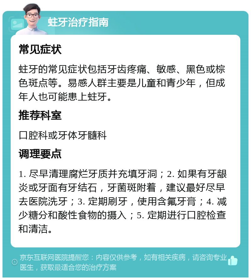 蛀牙治疗指南 常见症状 蛀牙的常见症状包括牙齿疼痛、敏感、黑色或棕色斑点等。易感人群主要是儿童和青少年，但成年人也可能患上蛀牙。 推荐科室 口腔科或牙体牙髓科 调理要点 1. 尽早清理腐烂牙质并充填牙洞；2. 如果有牙龈炎或牙面有牙结石，牙菌斑附着，建议最好尽早去医院洗牙；3. 定期刷牙，使用含氟牙膏；4. 减少糖分和酸性食物的摄入；5. 定期进行口腔检查和清洁。