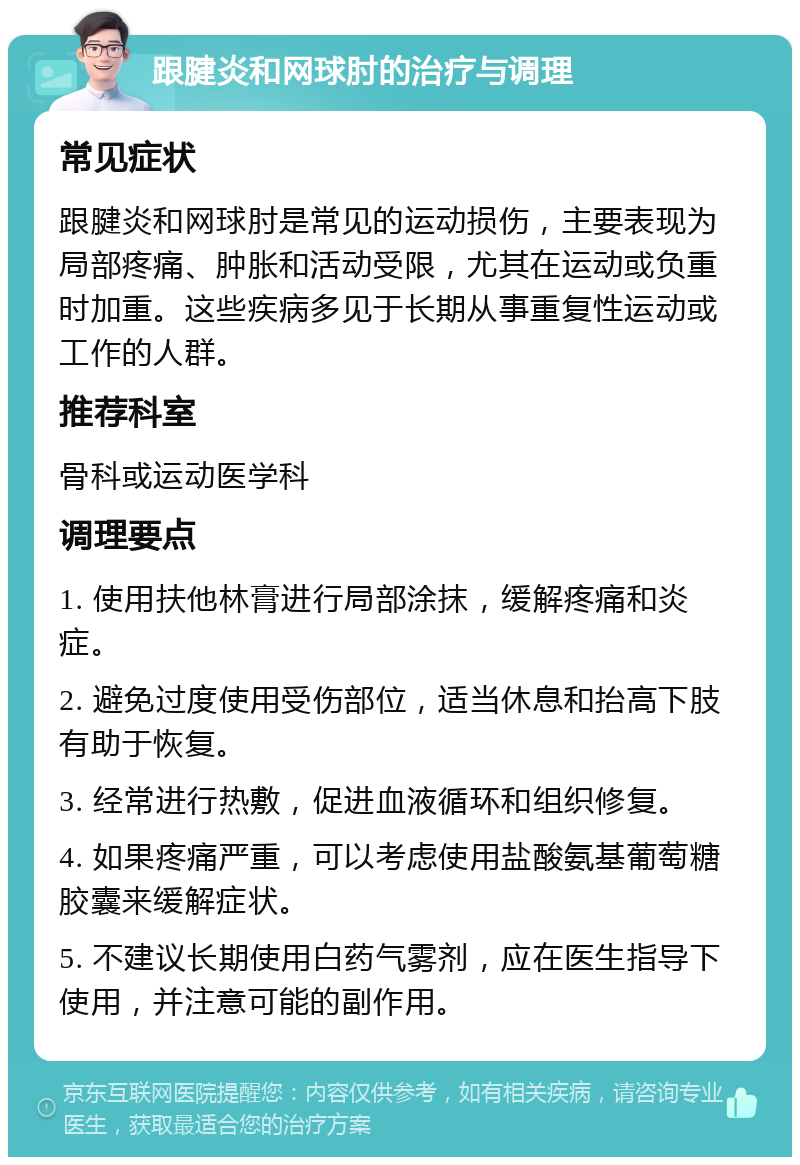 跟腱炎和网球肘的治疗与调理 常见症状 跟腱炎和网球肘是常见的运动损伤，主要表现为局部疼痛、肿胀和活动受限，尤其在运动或负重时加重。这些疾病多见于长期从事重复性运动或工作的人群。 推荐科室 骨科或运动医学科 调理要点 1. 使用扶他林膏进行局部涂抹，缓解疼痛和炎症。 2. 避免过度使用受伤部位，适当休息和抬高下肢有助于恢复。 3. 经常进行热敷，促进血液循环和组织修复。 4. 如果疼痛严重，可以考虑使用盐酸氨基葡萄糖胶囊来缓解症状。 5. 不建议长期使用白药气雾剂，应在医生指导下使用，并注意可能的副作用。