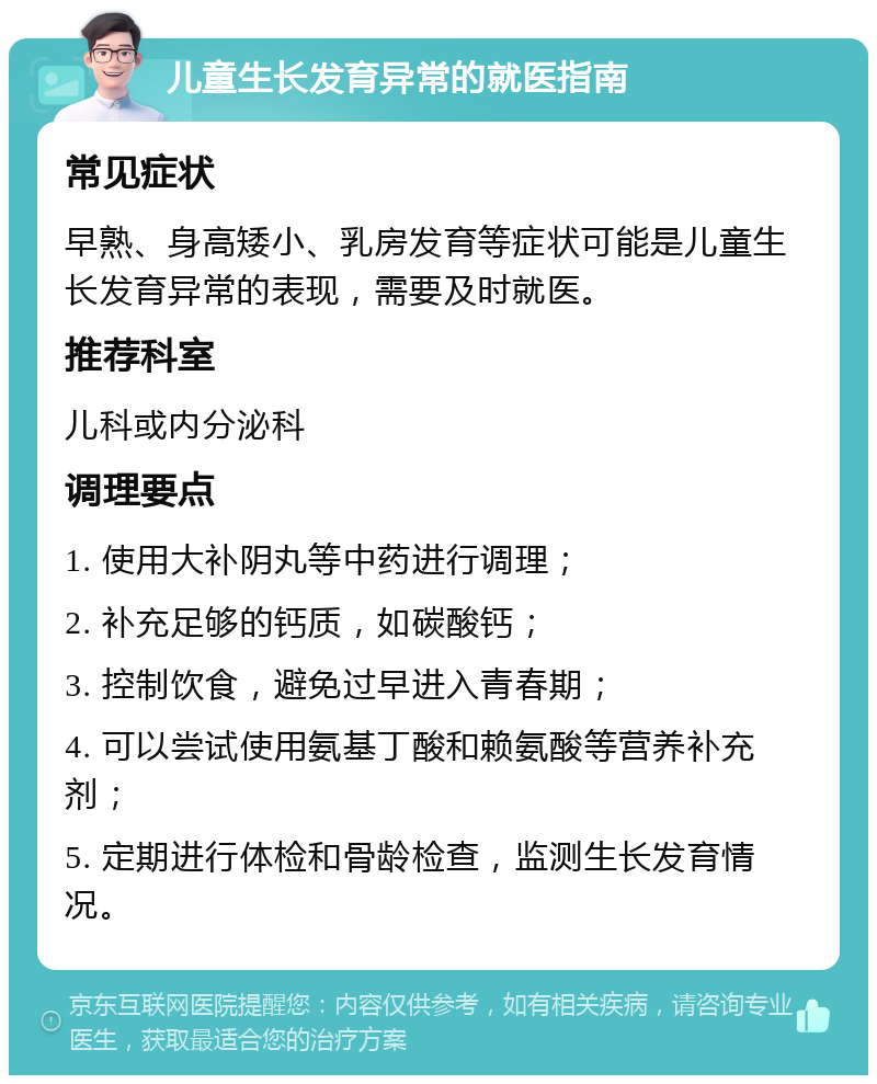 儿童生长发育异常的就医指南 常见症状 早熟、身高矮小、乳房发育等症状可能是儿童生长发育异常的表现，需要及时就医。 推荐科室 儿科或内分泌科 调理要点 1. 使用大补阴丸等中药进行调理； 2. 补充足够的钙质，如碳酸钙； 3. 控制饮食，避免过早进入青春期； 4. 可以尝试使用氨基丁酸和赖氨酸等营养补充剂； 5. 定期进行体检和骨龄检查，监测生长发育情况。