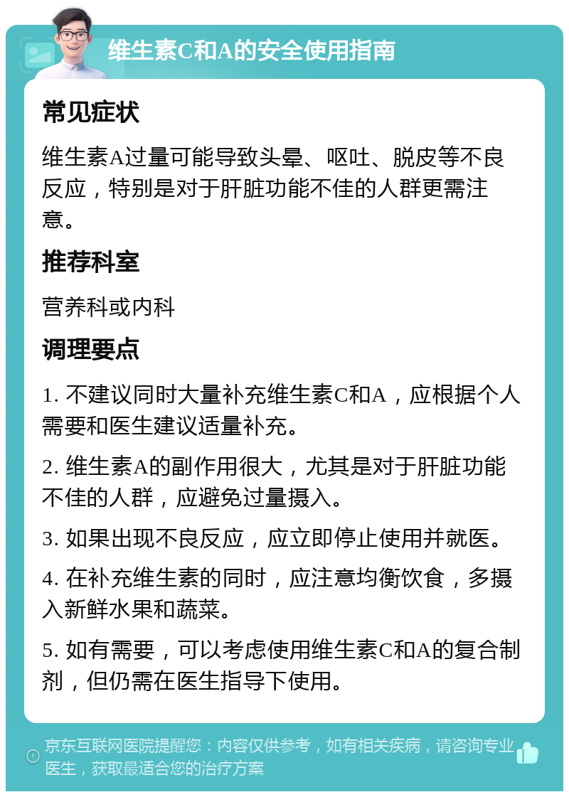 维生素C和A的安全使用指南 常见症状 维生素A过量可能导致头晕、呕吐、脱皮等不良反应，特别是对于肝脏功能不佳的人群更需注意。 推荐科室 营养科或内科 调理要点 1. 不建议同时大量补充维生素C和A，应根据个人需要和医生建议适量补充。 2. 维生素A的副作用很大，尤其是对于肝脏功能不佳的人群，应避免过量摄入。 3. 如果出现不良反应，应立即停止使用并就医。 4. 在补充维生素的同时，应注意均衡饮食，多摄入新鲜水果和蔬菜。 5. 如有需要，可以考虑使用维生素C和A的复合制剂，但仍需在医生指导下使用。