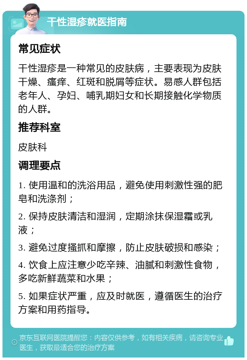 干性湿疹就医指南 常见症状 干性湿疹是一种常见的皮肤病，主要表现为皮肤干燥、瘙痒、红斑和脱屑等症状。易感人群包括老年人、孕妇、哺乳期妇女和长期接触化学物质的人群。 推荐科室 皮肤科 调理要点 1. 使用温和的洗浴用品，避免使用刺激性强的肥皂和洗涤剂； 2. 保持皮肤清洁和湿润，定期涂抹保湿霜或乳液； 3. 避免过度搔抓和摩擦，防止皮肤破损和感染； 4. 饮食上应注意少吃辛辣、油腻和刺激性食物，多吃新鲜蔬菜和水果； 5. 如果症状严重，应及时就医，遵循医生的治疗方案和用药指导。