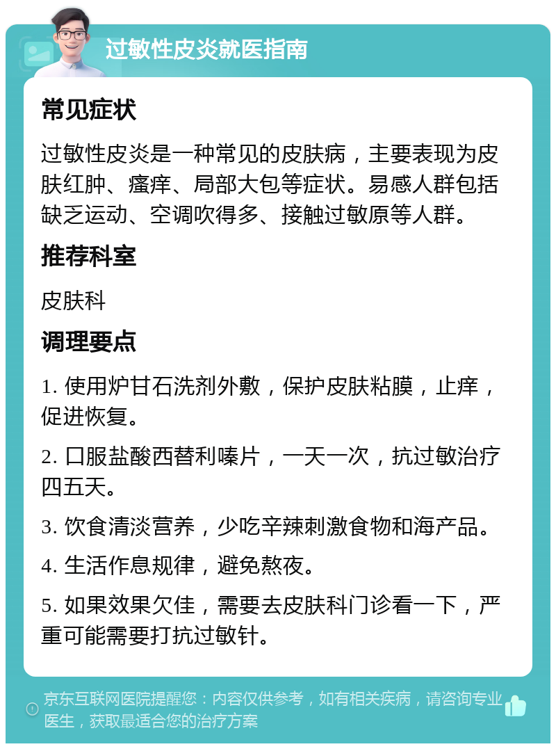 过敏性皮炎就医指南 常见症状 过敏性皮炎是一种常见的皮肤病，主要表现为皮肤红肿、瘙痒、局部大包等症状。易感人群包括缺乏运动、空调吹得多、接触过敏原等人群。 推荐科室 皮肤科 调理要点 1. 使用炉甘石洗剂外敷，保护皮肤粘膜，止痒，促进恢复。 2. 口服盐酸西替利嗪片，一天一次，抗过敏治疗四五天。 3. 饮食清淡营养，少吃辛辣刺激食物和海产品。 4. 生活作息规律，避免熬夜。 5. 如果效果欠佳，需要去皮肤科门诊看一下，严重可能需要打抗过敏针。