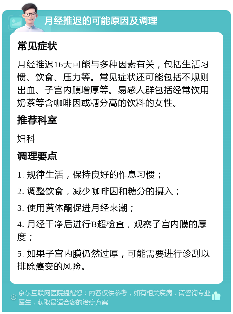 月经推迟的可能原因及调理 常见症状 月经推迟16天可能与多种因素有关，包括生活习惯、饮食、压力等。常见症状还可能包括不规则出血、子宫内膜增厚等。易感人群包括经常饮用奶茶等含咖啡因或糖分高的饮料的女性。 推荐科室 妇科 调理要点 1. 规律生活，保持良好的作息习惯； 2. 调整饮食，减少咖啡因和糖分的摄入； 3. 使用黄体酮促进月经来潮； 4. 月经干净后进行B超检查，观察子宫内膜的厚度； 5. 如果子宫内膜仍然过厚，可能需要进行诊刮以排除癌变的风险。