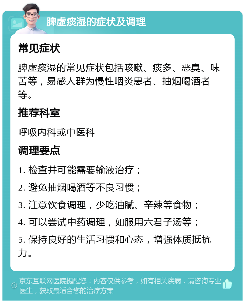 脾虚痰湿的症状及调理 常见症状 脾虚痰湿的常见症状包括咳嗽、痰多、恶臭、味苦等，易感人群为慢性咽炎患者、抽烟喝酒者等。 推荐科室 呼吸内科或中医科 调理要点 1. 检查并可能需要输液治疗； 2. 避免抽烟喝酒等不良习惯； 3. 注意饮食调理，少吃油腻、辛辣等食物； 4. 可以尝试中药调理，如服用六君子汤等； 5. 保持良好的生活习惯和心态，增强体质抵抗力。