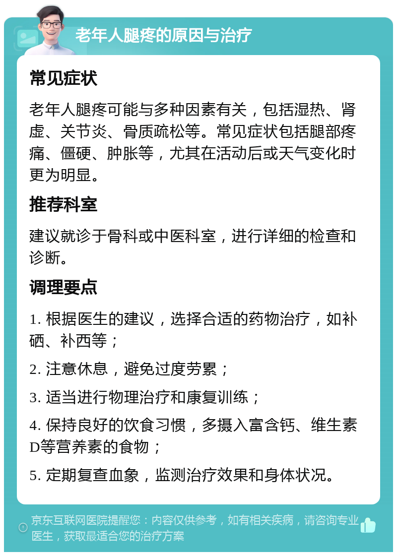 老年人腿疼的原因与治疗 常见症状 老年人腿疼可能与多种因素有关，包括湿热、肾虚、关节炎、骨质疏松等。常见症状包括腿部疼痛、僵硬、肿胀等，尤其在活动后或天气变化时更为明显。 推荐科室 建议就诊于骨科或中医科室，进行详细的检查和诊断。 调理要点 1. 根据医生的建议，选择合适的药物治疗，如补硒、补西等； 2. 注意休息，避免过度劳累； 3. 适当进行物理治疗和康复训练； 4. 保持良好的饮食习惯，多摄入富含钙、维生素D等营养素的食物； 5. 定期复查血象，监测治疗效果和身体状况。