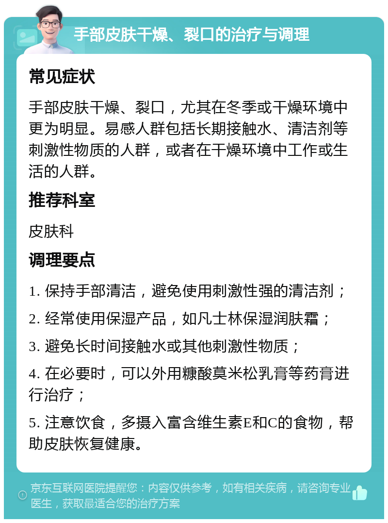 手部皮肤干燥、裂口的治疗与调理 常见症状 手部皮肤干燥、裂口，尤其在冬季或干燥环境中更为明显。易感人群包括长期接触水、清洁剂等刺激性物质的人群，或者在干燥环境中工作或生活的人群。 推荐科室 皮肤科 调理要点 1. 保持手部清洁，避免使用刺激性强的清洁剂； 2. 经常使用保湿产品，如凡士林保湿润肤霜； 3. 避免长时间接触水或其他刺激性物质； 4. 在必要时，可以外用糠酸莫米松乳膏等药膏进行治疗； 5. 注意饮食，多摄入富含维生素E和C的食物，帮助皮肤恢复健康。