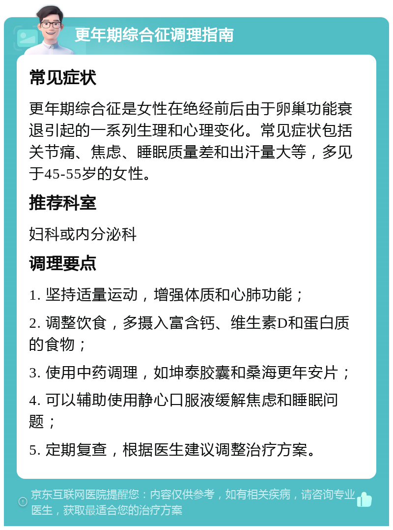 更年期综合征调理指南 常见症状 更年期综合征是女性在绝经前后由于卵巢功能衰退引起的一系列生理和心理变化。常见症状包括关节痛、焦虑、睡眠质量差和出汗量大等，多见于45-55岁的女性。 推荐科室 妇科或内分泌科 调理要点 1. 坚持适量运动，增强体质和心肺功能； 2. 调整饮食，多摄入富含钙、维生素D和蛋白质的食物； 3. 使用中药调理，如坤泰胶囊和桑海更年安片； 4. 可以辅助使用静心口服液缓解焦虑和睡眠问题； 5. 定期复查，根据医生建议调整治疗方案。