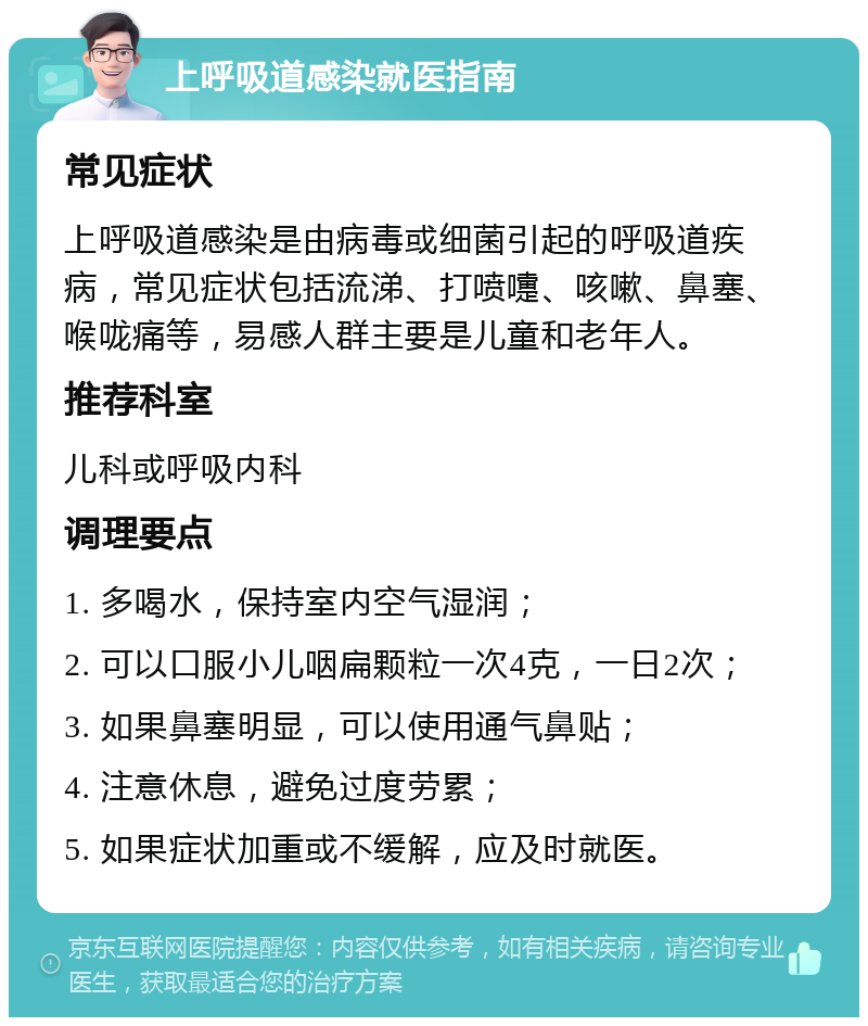 上呼吸道感染就医指南 常见症状 上呼吸道感染是由病毒或细菌引起的呼吸道疾病，常见症状包括流涕、打喷嚏、咳嗽、鼻塞、喉咙痛等，易感人群主要是儿童和老年人。 推荐科室 儿科或呼吸内科 调理要点 1. 多喝水，保持室内空气湿润； 2. 可以口服小儿咽扁颗粒一次4克，一日2次； 3. 如果鼻塞明显，可以使用通气鼻贴； 4. 注意休息，避免过度劳累； 5. 如果症状加重或不缓解，应及时就医。