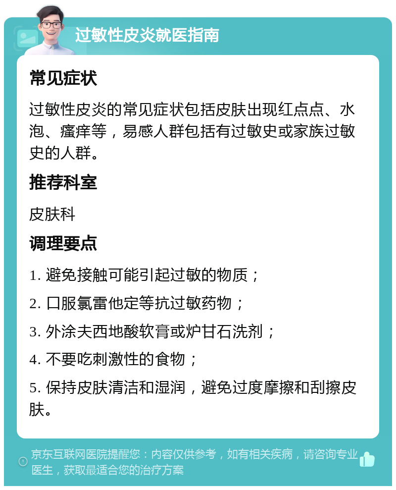 过敏性皮炎就医指南 常见症状 过敏性皮炎的常见症状包括皮肤出现红点点、水泡、瘙痒等，易感人群包括有过敏史或家族过敏史的人群。 推荐科室 皮肤科 调理要点 1. 避免接触可能引起过敏的物质； 2. 口服氯雷他定等抗过敏药物； 3. 外涂夫西地酸软膏或炉甘石洗剂； 4. 不要吃刺激性的食物； 5. 保持皮肤清洁和湿润，避免过度摩擦和刮擦皮肤。