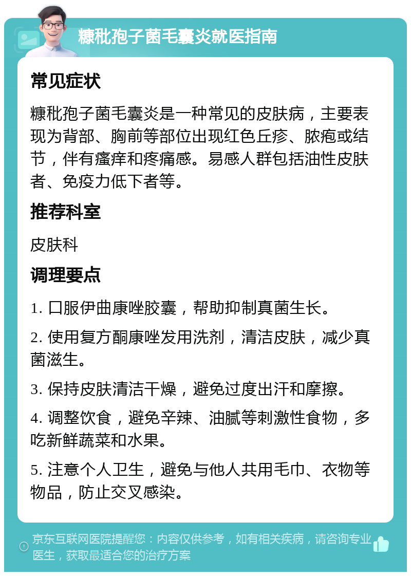 糠秕孢子菌毛囊炎就医指南 常见症状 糠秕孢子菌毛囊炎是一种常见的皮肤病，主要表现为背部、胸前等部位出现红色丘疹、脓疱或结节，伴有瘙痒和疼痛感。易感人群包括油性皮肤者、免疫力低下者等。 推荐科室 皮肤科 调理要点 1. 口服伊曲康唑胶囊，帮助抑制真菌生长。 2. 使用复方酮康唑发用洗剂，清洁皮肤，减少真菌滋生。 3. 保持皮肤清洁干燥，避免过度出汗和摩擦。 4. 调整饮食，避免辛辣、油腻等刺激性食物，多吃新鲜蔬菜和水果。 5. 注意个人卫生，避免与他人共用毛巾、衣物等物品，防止交叉感染。