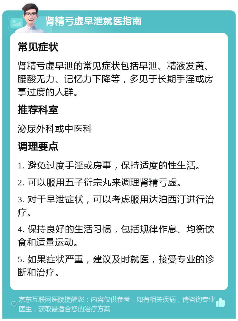 肾精亏虚早泄就医指南 常见症状 肾精亏虚早泄的常见症状包括早泄、精液发黄、腰酸无力、记忆力下降等，多见于长期手淫或房事过度的人群。 推荐科室 泌尿外科或中医科 调理要点 1. 避免过度手淫或房事，保持适度的性生活。 2. 可以服用五子衍宗丸来调理肾精亏虚。 3. 对于早泄症状，可以考虑服用达泊西汀进行治疗。 4. 保持良好的生活习惯，包括规律作息、均衡饮食和适量运动。 5. 如果症状严重，建议及时就医，接受专业的诊断和治疗。