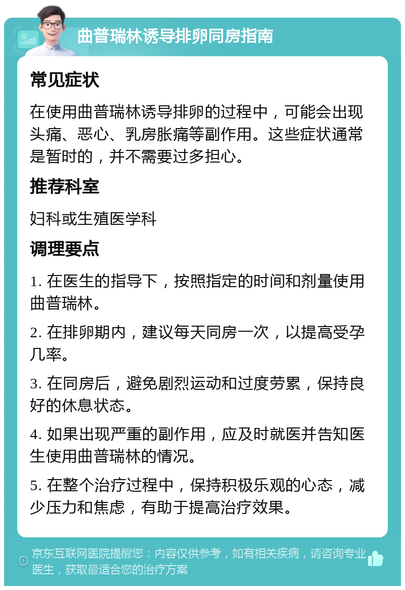 曲普瑞林诱导排卵同房指南 常见症状 在使用曲普瑞林诱导排卵的过程中，可能会出现头痛、恶心、乳房胀痛等副作用。这些症状通常是暂时的，并不需要过多担心。 推荐科室 妇科或生殖医学科 调理要点 1. 在医生的指导下，按照指定的时间和剂量使用曲普瑞林。 2. 在排卵期内，建议每天同房一次，以提高受孕几率。 3. 在同房后，避免剧烈运动和过度劳累，保持良好的休息状态。 4. 如果出现严重的副作用，应及时就医并告知医生使用曲普瑞林的情况。 5. 在整个治疗过程中，保持积极乐观的心态，减少压力和焦虑，有助于提高治疗效果。