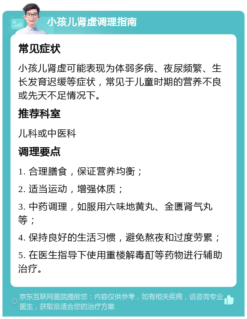 小孩儿肾虚调理指南 常见症状 小孩儿肾虚可能表现为体弱多病、夜尿频繁、生长发育迟缓等症状，常见于儿童时期的营养不良或先天不足情况下。 推荐科室 儿科或中医科 调理要点 1. 合理膳食，保证营养均衡； 2. 适当运动，增强体质； 3. 中药调理，如服用六味地黄丸、金匮肾气丸等； 4. 保持良好的生活习惯，避免熬夜和过度劳累； 5. 在医生指导下使用重楼解毒酊等药物进行辅助治疗。