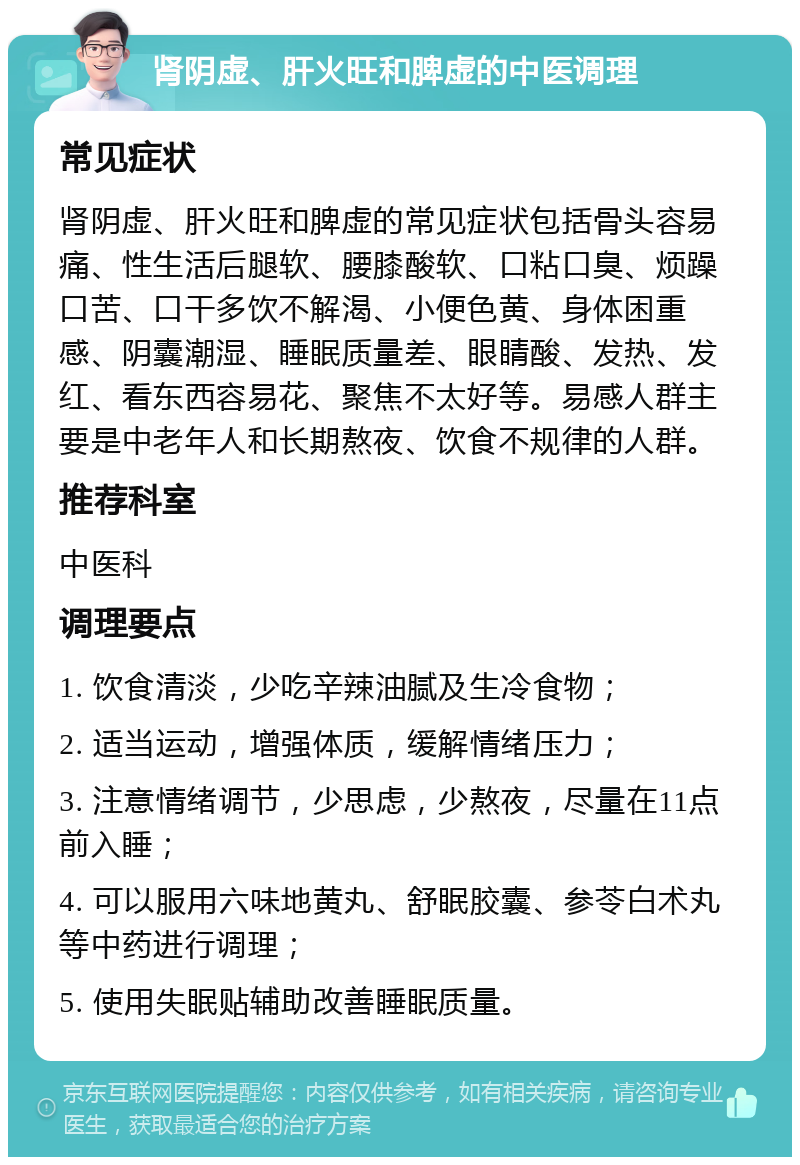 肾阴虚、肝火旺和脾虚的中医调理 常见症状 肾阴虚、肝火旺和脾虚的常见症状包括骨头容易痛、性生活后腿软、腰膝酸软、口粘口臭、烦躁口苦、口干多饮不解渴、小便色黄、身体困重感、阴囊潮湿、睡眠质量差、眼睛酸、发热、发红、看东西容易花、聚焦不太好等。易感人群主要是中老年人和长期熬夜、饮食不规律的人群。 推荐科室 中医科 调理要点 1. 饮食清淡，少吃辛辣油腻及生冷食物； 2. 适当运动，增强体质，缓解情绪压力； 3. 注意情绪调节，少思虑，少熬夜，尽量在11点前入睡； 4. 可以服用六味地黄丸、舒眠胶囊、参苓白术丸等中药进行调理； 5. 使用失眠贴辅助改善睡眠质量。