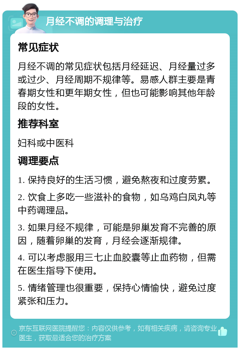 月经不调的调理与治疗 常见症状 月经不调的常见症状包括月经延迟、月经量过多或过少、月经周期不规律等。易感人群主要是青春期女性和更年期女性，但也可能影响其他年龄段的女性。 推荐科室 妇科或中医科 调理要点 1. 保持良好的生活习惯，避免熬夜和过度劳累。 2. 饮食上多吃一些滋补的食物，如乌鸡白凤丸等中药调理品。 3. 如果月经不规律，可能是卵巢发育不完善的原因，随着卵巢的发育，月经会逐渐规律。 4. 可以考虑服用三七止血胶囊等止血药物，但需在医生指导下使用。 5. 情绪管理也很重要，保持心情愉快，避免过度紧张和压力。