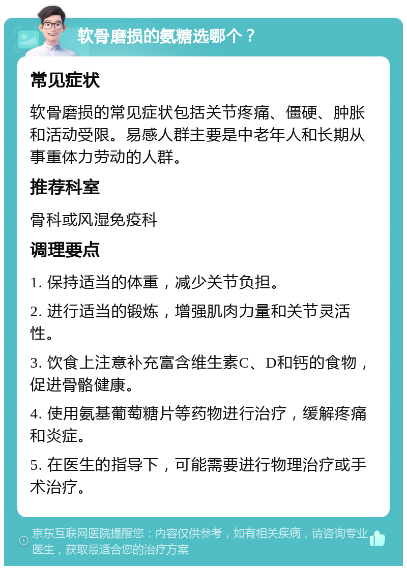 软骨磨损的氨糖选哪个？ 常见症状 软骨磨损的常见症状包括关节疼痛、僵硬、肿胀和活动受限。易感人群主要是中老年人和长期从事重体力劳动的人群。 推荐科室 骨科或风湿免疫科 调理要点 1. 保持适当的体重，减少关节负担。 2. 进行适当的锻炼，增强肌肉力量和关节灵活性。 3. 饮食上注意补充富含维生素C、D和钙的食物，促进骨骼健康。 4. 使用氨基葡萄糖片等药物进行治疗，缓解疼痛和炎症。 5. 在医生的指导下，可能需要进行物理治疗或手术治疗。