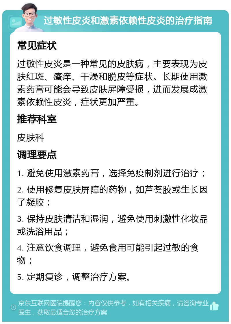 过敏性皮炎和激素依赖性皮炎的治疗指南 常见症状 过敏性皮炎是一种常见的皮肤病，主要表现为皮肤红斑、瘙痒、干燥和脱皮等症状。长期使用激素药膏可能会导致皮肤屏障受损，进而发展成激素依赖性皮炎，症状更加严重。 推荐科室 皮肤科 调理要点 1. 避免使用激素药膏，选择免疫制剂进行治疗； 2. 使用修复皮肤屏障的药物，如芦荟胶或生长因子凝胶； 3. 保持皮肤清洁和湿润，避免使用刺激性化妆品或洗浴用品； 4. 注意饮食调理，避免食用可能引起过敏的食物； 5. 定期复诊，调整治疗方案。