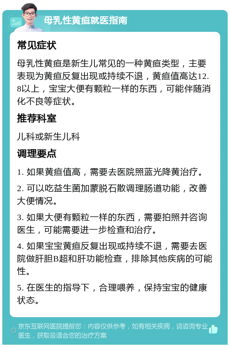 母乳性黄疸就医指南 常见症状 母乳性黄疸是新生儿常见的一种黄疸类型，主要表现为黄疸反复出现或持续不退，黄疸值高达12.8以上，宝宝大便有颗粒一样的东西，可能伴随消化不良等症状。 推荐科室 儿科或新生儿科 调理要点 1. 如果黄疸值高，需要去医院照蓝光降黄治疗。 2. 可以吃益生菌加蒙脱石散调理肠道功能，改善大便情况。 3. 如果大便有颗粒一样的东西，需要拍照并咨询医生，可能需要进一步检查和治疗。 4. 如果宝宝黄疸反复出现或持续不退，需要去医院做肝胆B超和肝功能检查，排除其他疾病的可能性。 5. 在医生的指导下，合理喂养，保持宝宝的健康状态。