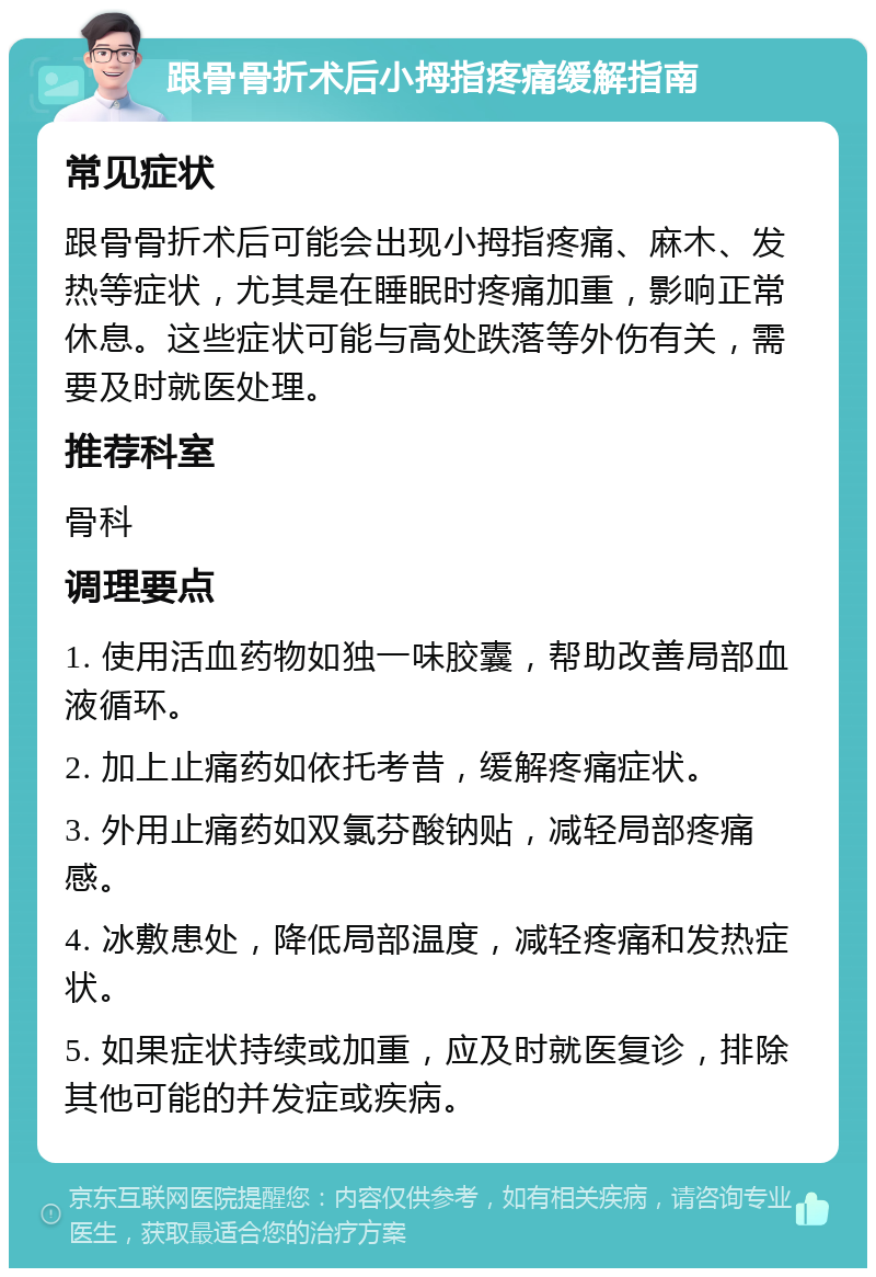 跟骨骨折术后小拇指疼痛缓解指南 常见症状 跟骨骨折术后可能会出现小拇指疼痛、麻木、发热等症状，尤其是在睡眠时疼痛加重，影响正常休息。这些症状可能与高处跌落等外伤有关，需要及时就医处理。 推荐科室 骨科 调理要点 1. 使用活血药物如独一味胶囊，帮助改善局部血液循环。 2. 加上止痛药如依托考昔，缓解疼痛症状。 3. 外用止痛药如双氯芬酸钠贴，减轻局部疼痛感。 4. 冰敷患处，降低局部温度，减轻疼痛和发热症状。 5. 如果症状持续或加重，应及时就医复诊，排除其他可能的并发症或疾病。