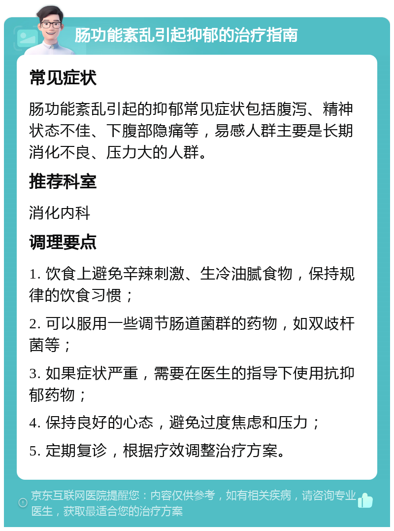 肠功能紊乱引起抑郁的治疗指南 常见症状 肠功能紊乱引起的抑郁常见症状包括腹泻、精神状态不佳、下腹部隐痛等，易感人群主要是长期消化不良、压力大的人群。 推荐科室 消化内科 调理要点 1. 饮食上避免辛辣刺激、生冷油腻食物，保持规律的饮食习惯； 2. 可以服用一些调节肠道菌群的药物，如双歧杆菌等； 3. 如果症状严重，需要在医生的指导下使用抗抑郁药物； 4. 保持良好的心态，避免过度焦虑和压力； 5. 定期复诊，根据疗效调整治疗方案。