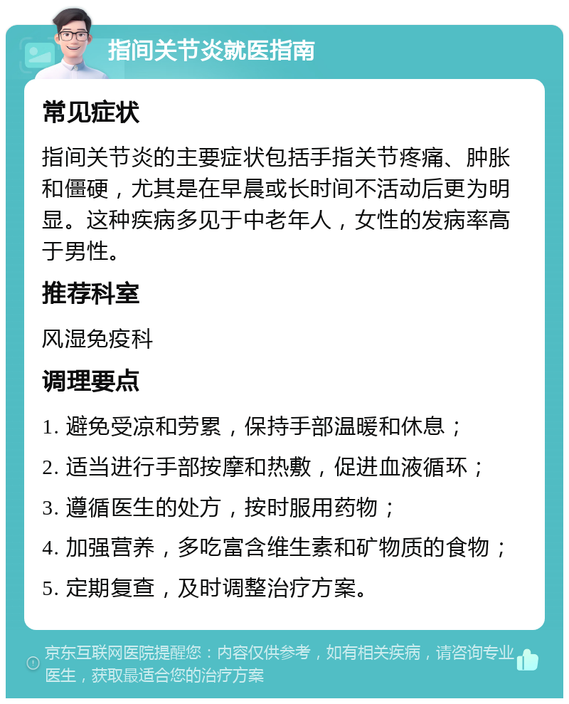 指间关节炎就医指南 常见症状 指间关节炎的主要症状包括手指关节疼痛、肿胀和僵硬，尤其是在早晨或长时间不活动后更为明显。这种疾病多见于中老年人，女性的发病率高于男性。 推荐科室 风湿免疫科 调理要点 1. 避免受凉和劳累，保持手部温暖和休息； 2. 适当进行手部按摩和热敷，促进血液循环； 3. 遵循医生的处方，按时服用药物； 4. 加强营养，多吃富含维生素和矿物质的食物； 5. 定期复查，及时调整治疗方案。