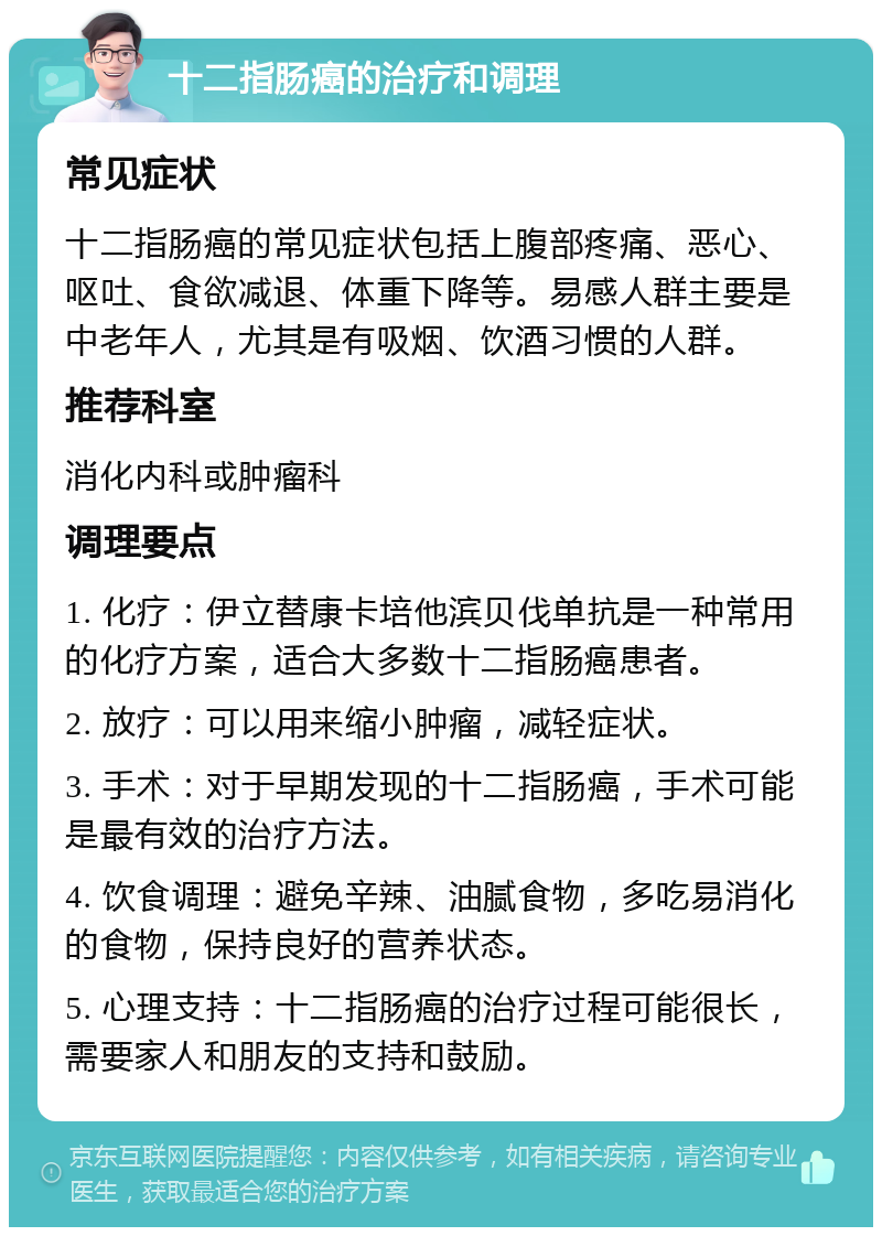 十二指肠癌的治疗和调理 常见症状 十二指肠癌的常见症状包括上腹部疼痛、恶心、呕吐、食欲减退、体重下降等。易感人群主要是中老年人，尤其是有吸烟、饮酒习惯的人群。 推荐科室 消化内科或肿瘤科 调理要点 1. 化疗：伊立替康卡培他滨贝伐单抗是一种常用的化疗方案，适合大多数十二指肠癌患者。 2. 放疗：可以用来缩小肿瘤，减轻症状。 3. 手术：对于早期发现的十二指肠癌，手术可能是最有效的治疗方法。 4. 饮食调理：避免辛辣、油腻食物，多吃易消化的食物，保持良好的营养状态。 5. 心理支持：十二指肠癌的治疗过程可能很长，需要家人和朋友的支持和鼓励。